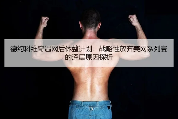 德约科维奇温网后休整计划：战略性放弃美网系列赛的深层原因探析